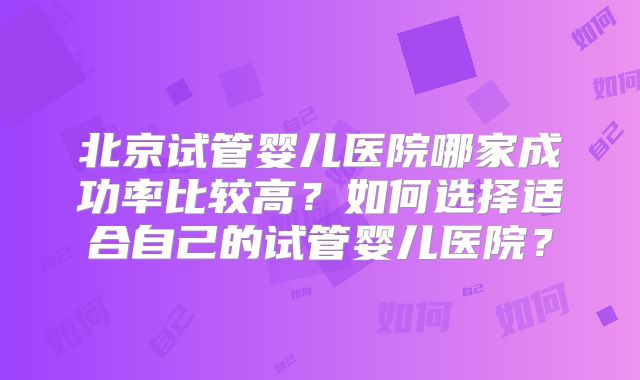 北京试管婴儿医院哪家成功率比较高？如何选择适合自己的试管婴儿医院？