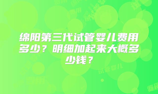 绵阳第三代试管婴儿费用多少?明细加起来大概多少钱?