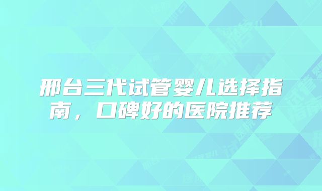 邢台三代试管婴儿选择指南，口碑好的医院推荐