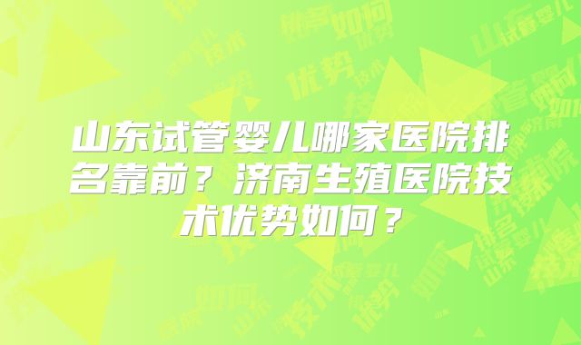 山东试管婴儿哪家医院排名靠前?济南生殖医院技术优势如何?