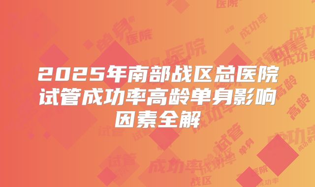 2025年南部战区总医院试管成功率高龄单身影响因素全解