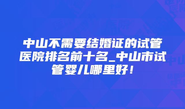 中山不需要结婚证的试管医院排名前十名_中山市试管婴儿哪里好!
