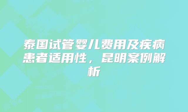 泰国试管婴儿费用及疾病患者适用性,昆明案例解析