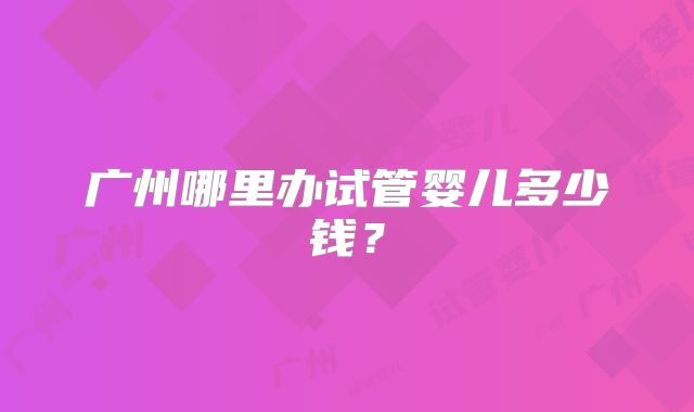 广州哪里办试管婴儿多少钱？
