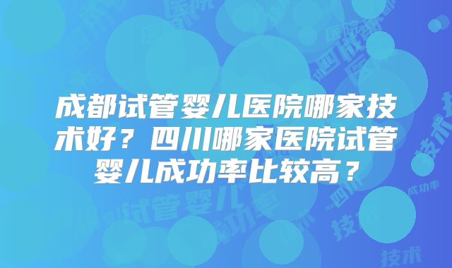 成都试管婴儿医院哪家技术好?四川哪家医院试管婴儿成功率比较高?