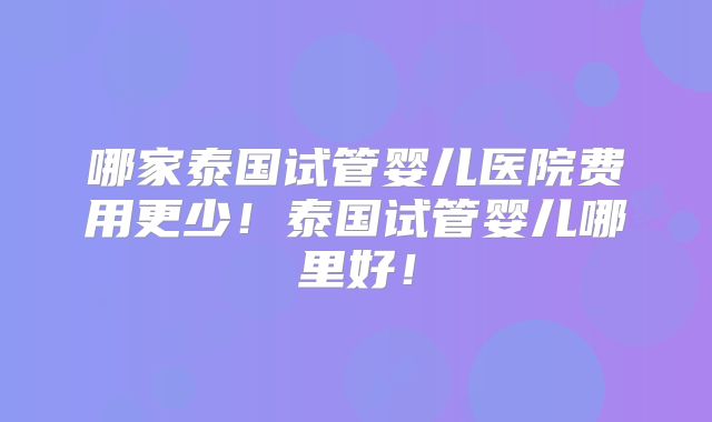 哪家泰国试管婴儿医院费用更少！泰国试管婴儿哪里好！