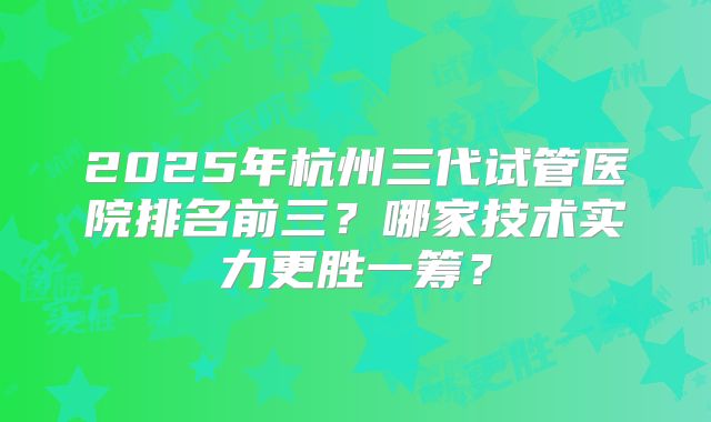 2025年杭州三代试管医院排名前三?哪家技术实力更胜一筹?