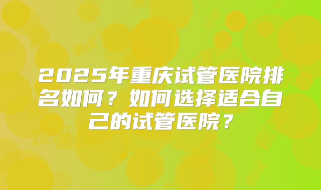 2025年重庆试管医院排名如何？如何选择适合自己的试管医院？