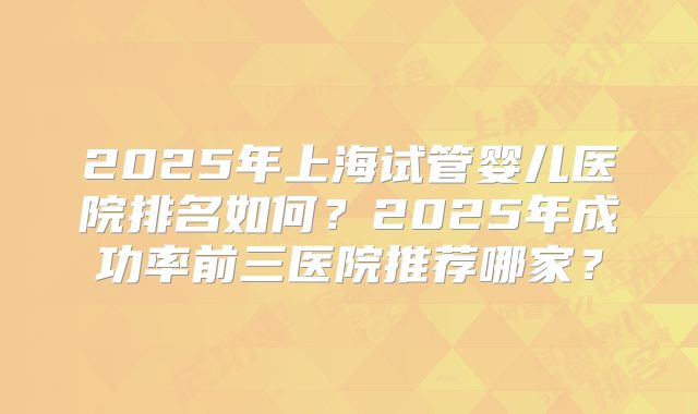 2025年上海试管婴儿医院排名如何？2025年成功率前三医院推荐哪家？