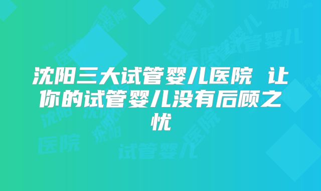 沈阳三大试管婴儿医院 让你的试管婴儿没有后顾之忧