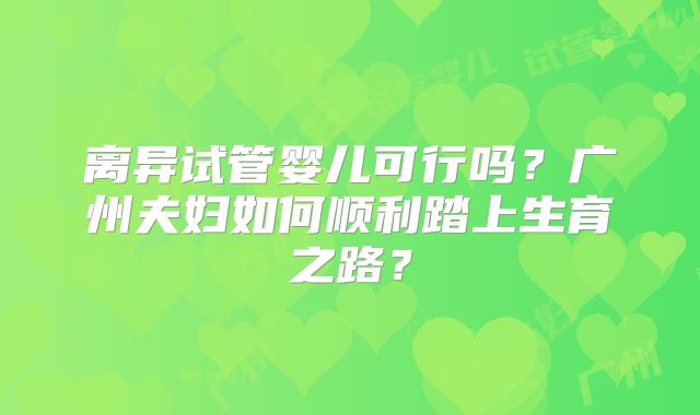 离异试管婴儿可行吗？广州夫妇如何顺利踏上生育之路？
