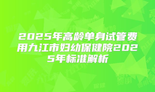 2025年高龄单身试管费用九江市妇幼保健院2025年标准解析