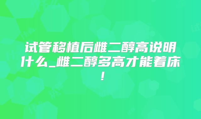 试管移植后雌二醇高说明什么_雌二醇多高才能着床!