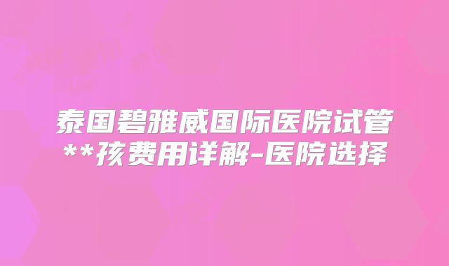 泰国碧雅威国际医院试管**孩费用详解-医院选择