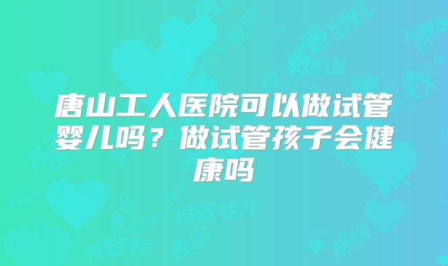 唐山工人医院可以做试管婴儿吗?做试管孩子会健康吗