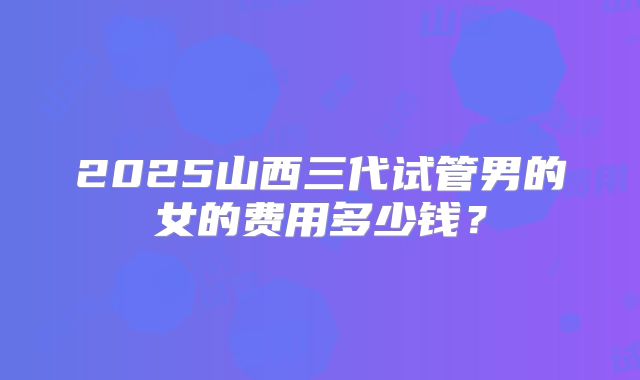 2025山西三代试管男的女的费用多少钱？