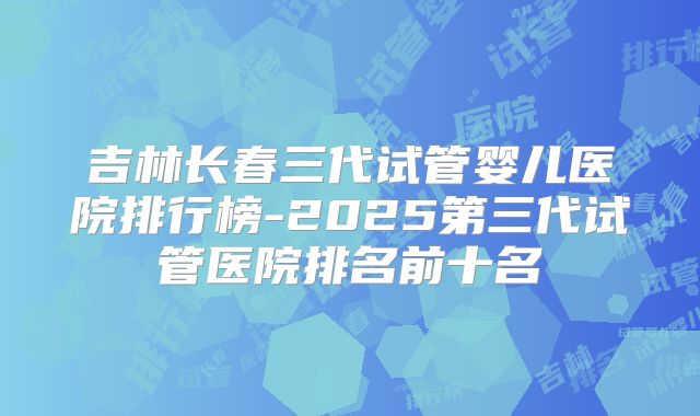 吉林长春三代试管婴儿医院排行榜-2025第三代试管医院排名前十名
