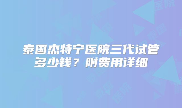 泰国杰特宁医院三代试管多少钱?附费用详细