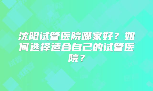 沈阳试管医院哪家好?如何选择适合自己的试管医院?