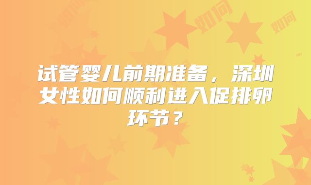 试管婴儿前期准备,深圳女性如何顺利进入促排卵环节?