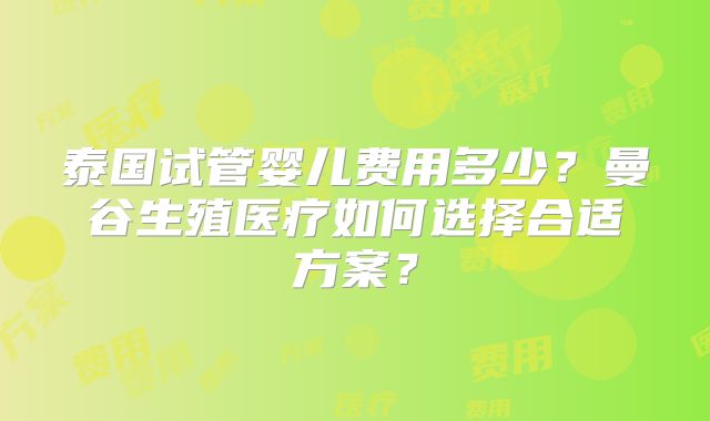 泰国试管婴儿费用多少?曼谷生殖医疗如何选择合适方案?