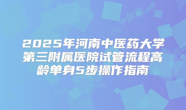 2025年河南中医药大学第三附属医院试管流程高龄单身5步操作指南