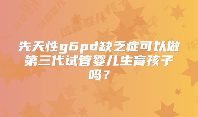 先天性g6pd缺乏症可以做第三代试管婴儿生育孩子吗?