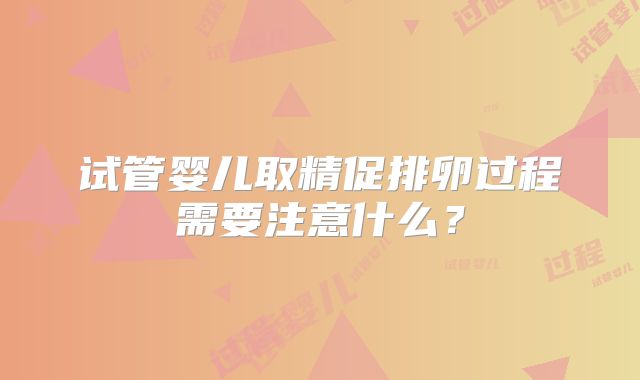试管婴儿取精促排卵过程需要注意什么?