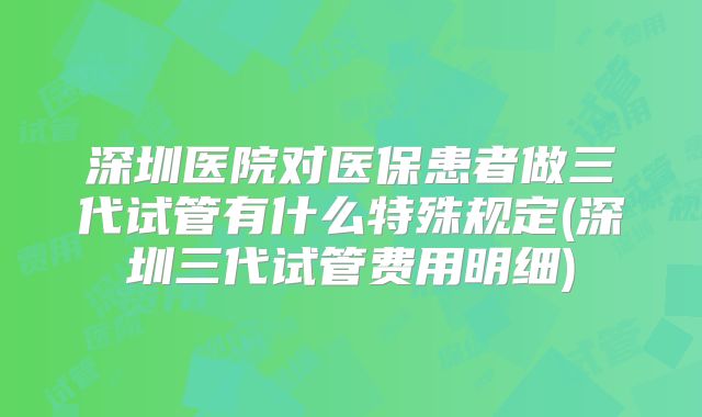 深圳医院对医保患者做三代试管有什么特殊规定(深圳三代试管费用明细)