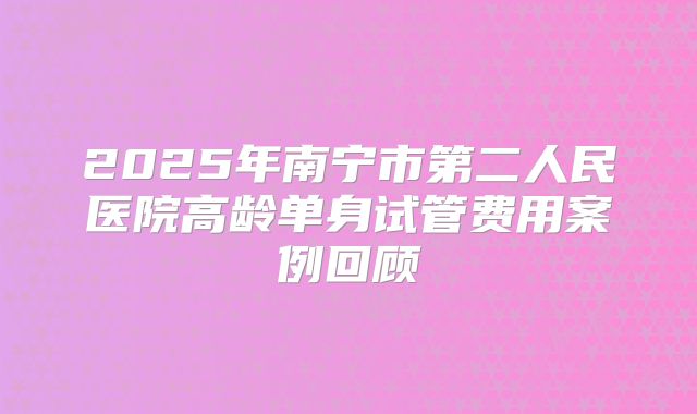 2025年南宁市第二人民医院高龄单身试管费用案例回顾