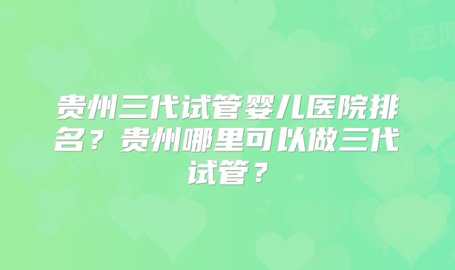 贵州三代试管婴儿医院排名?贵州哪里可以做三代试管?