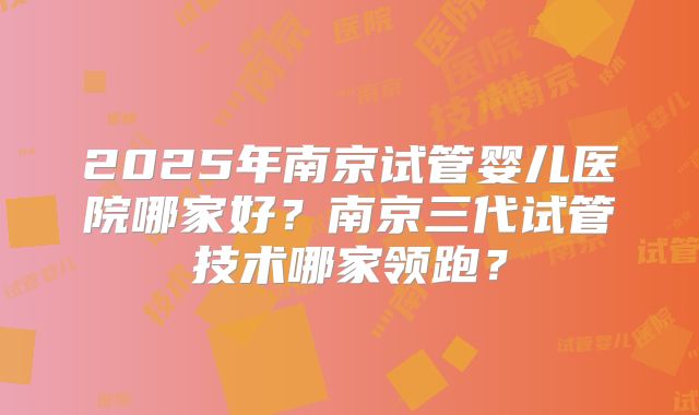 2025年南京试管婴儿医院哪家好?南京三代试管技术哪家领跑?