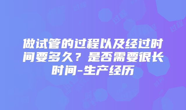 做试管的过程以及经过时间要多久？是否需要很长时间-生产经历