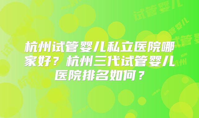 杭州试管婴儿私立医院哪家好？杭州三代试管婴儿医院排名如何？