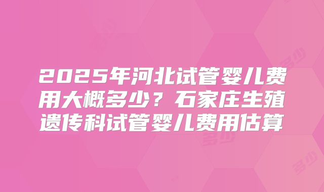 2025年河北试管婴儿费用大概多少?石家庄生殖遗传科试管婴儿费用估算
