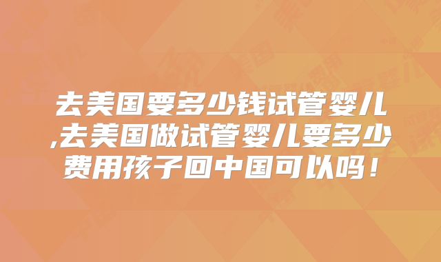 去美国要多少钱试管婴儿,去美国做试管婴儿要多少费用孩子回中国可以吗!