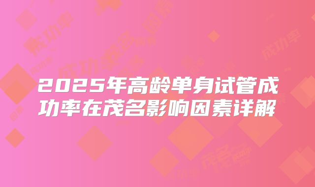 2025年高龄单身试管成功率在茂名影响因素详解