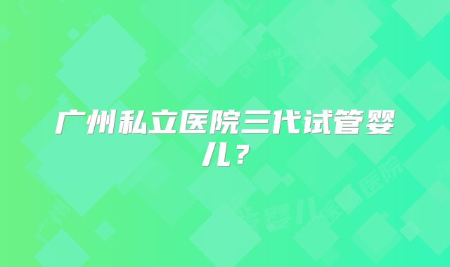 广州私立医院三代试管婴儿？