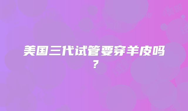 美国三代试管要穿羊皮吗？