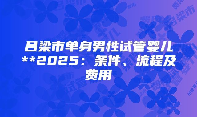吕梁市单身男性试管婴儿**2025：条件、流程及费用