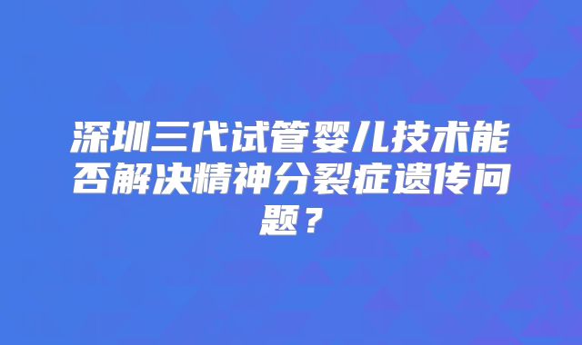 深圳三代试管婴儿技术能否解决精神分裂症遗传问题?