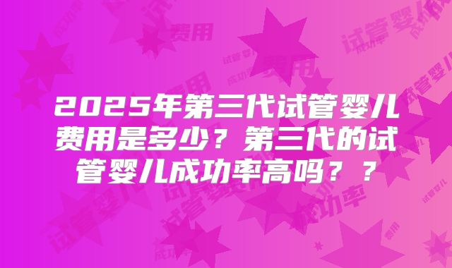 2025年第三代试管婴儿费用是多少？第三代的试管婴儿成功率高吗？？