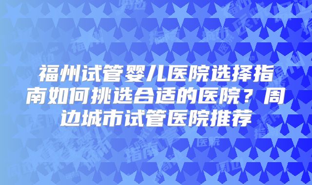 福州试管婴儿医院选择指南如何挑选合适的医院？周边城市试管医院推荐