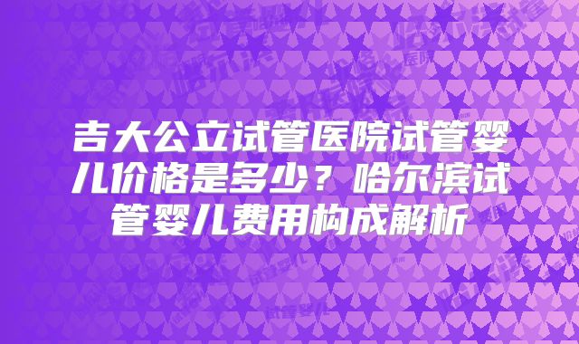 吉大公立试管医院试管婴儿价格是多少？哈尔滨试管婴儿费用构成解析