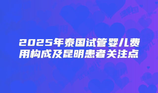 2025年泰国试管婴儿费用构成及昆明患者关注点