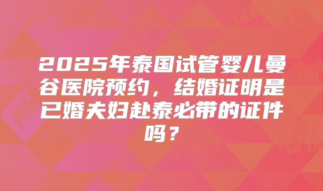 2025年泰国试管婴儿曼谷医院预约，结婚证明是已婚夫妇赴泰必带的证件吗？
