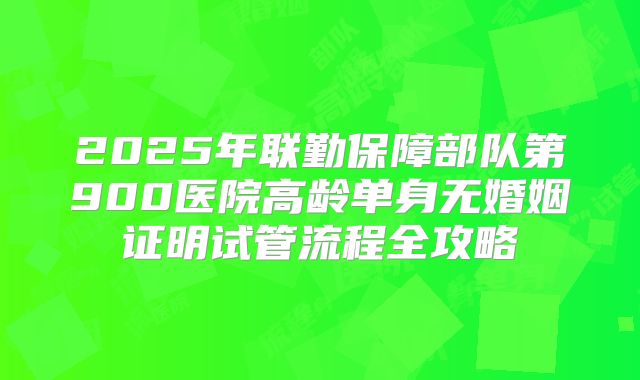 2025年联勤保障部队第900医院高龄单身无婚姻证明试管流程全攻略