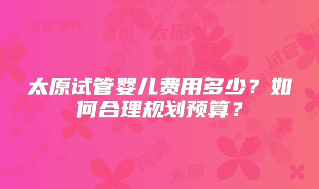 太原试管婴儿费用多少？如何合理规划预算？