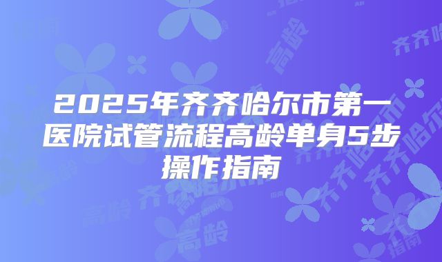 2025年齐齐哈尔市第一医院试管流程高龄单身5步操作指南