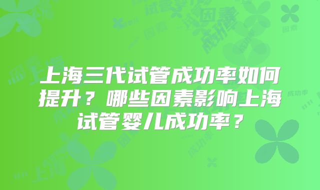 上海三代试管成功率如何提升?哪些因素影响上海试管婴儿成功率?